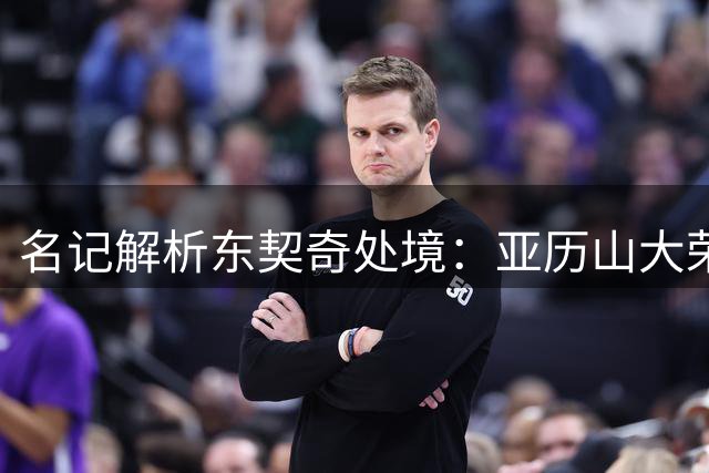 名记解析东契奇处境：亚历山大荣誉领先引关注