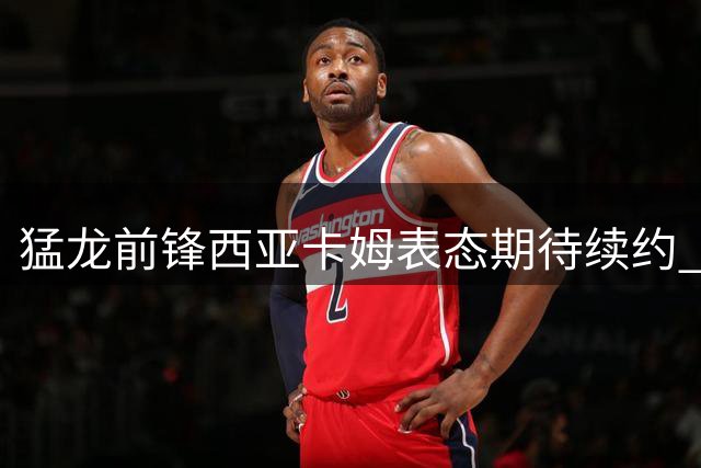 猛龙前锋西亚卡姆表态期待续约 称多伦多已是第二故乡